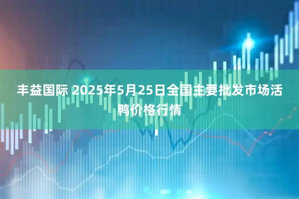 丰益国际 2025年5月25日全国主要批发市场活鸭价格行情