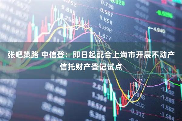 张吧策路 中信登：即日起配合上海市开展不动产信托财产登记试点