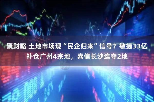 聚财略 土地市场现“民企归来”信号？敏捷33亿补仓广州4宗地，嘉信长沙连夺2地