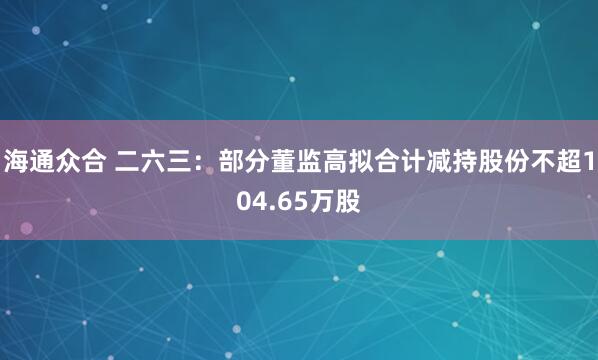 海通众合 二六三：部分董监高拟合计减持股份不超104.65万股