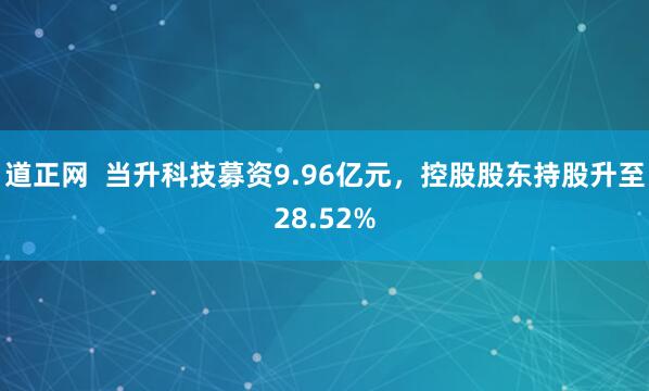 道正网  当升科技募资9.96亿元，控股股东持股升至28.52%