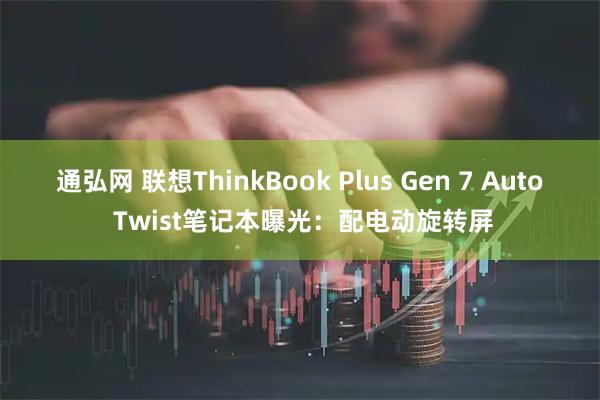 通弘网 联想ThinkBook Plus Gen 7 Auto Twist笔记本曝光：配电动旋转屏