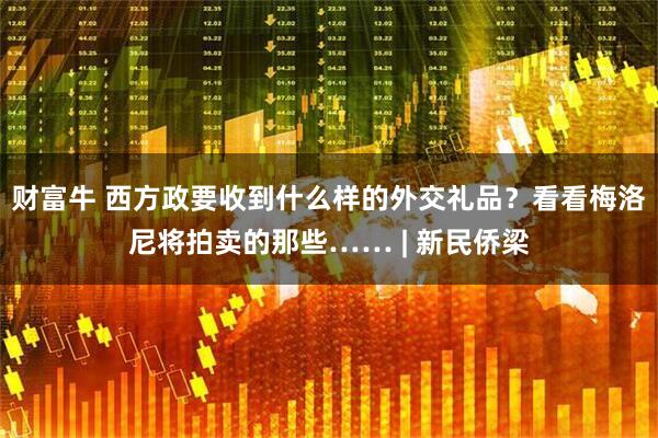 财富牛 西方政要收到什么样的外交礼品？看看梅洛尼将拍卖的那些…… | 新民侨梁