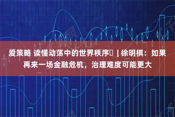 爱策略 读懂动荡中的世界秩序⑭| 徐明棋：如果再来一场金融危机，治理难度可能更大