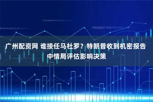 广州配资网 谁接任马杜罗？特朗普收到机密报告 中情局评估影响决策