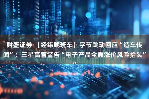 财盛证券 【经纬晚班车】字节跳动回应“造车传闻”；三星高管警告“电子产品全面涨价风险抬头”