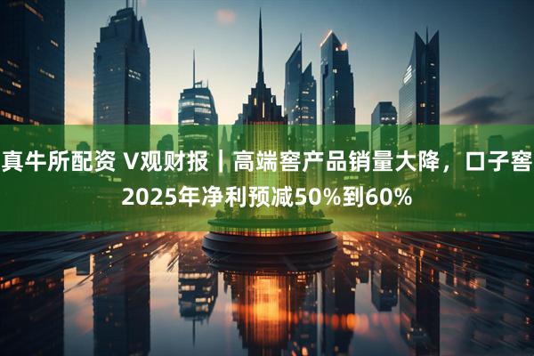 真牛所配资 V观财报｜高端窖产品销量大降，口子窖2025年净利预减50%到60%