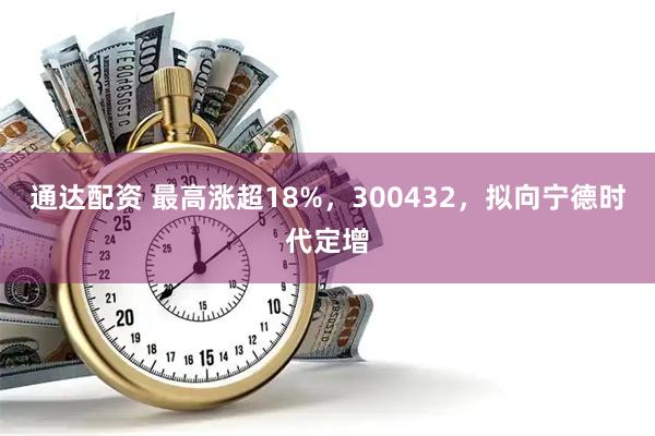 通达配资 最高涨超18%，300432，拟向宁德时代定增
