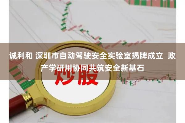诚利和 深圳市自动驾驶安全实验室揭牌成立  政产学研用协同共筑安全新基石