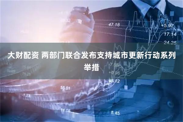 大财配资 两部门联合发布支持城市更新行动系列举措