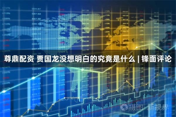 尊鼎配资 贾国龙没想明白的究竟是什么 | 锋面评论