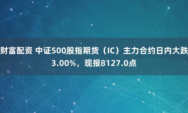 财富配资 中证500股指期货（IC）主力合约日内大跌3.00%，现报8127.0点