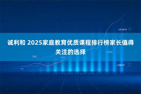 诚利和 2025家庭教育优质课程排行榜家长值得关注的选择