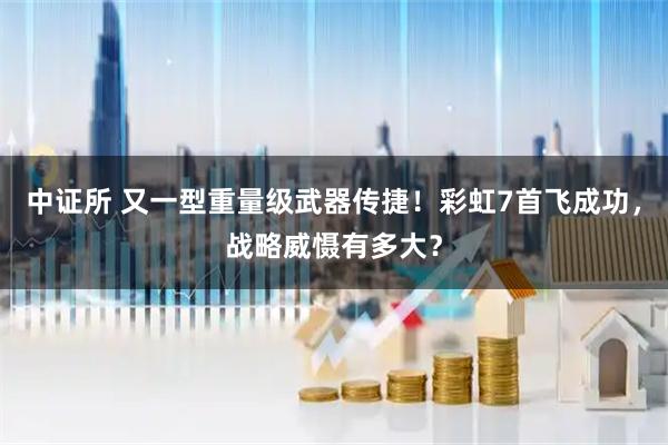 中证所 又一型重量级武器传捷！彩虹7首飞成功，战略威慑有多大？