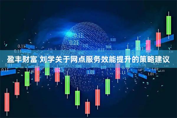 盈丰财富 刘学关于网点服务效能提升的策略建议