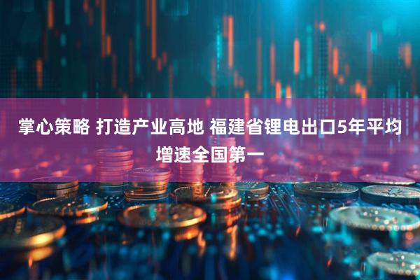 掌心策略 打造产业高地 福建省锂电出口5年平均增速全国第一