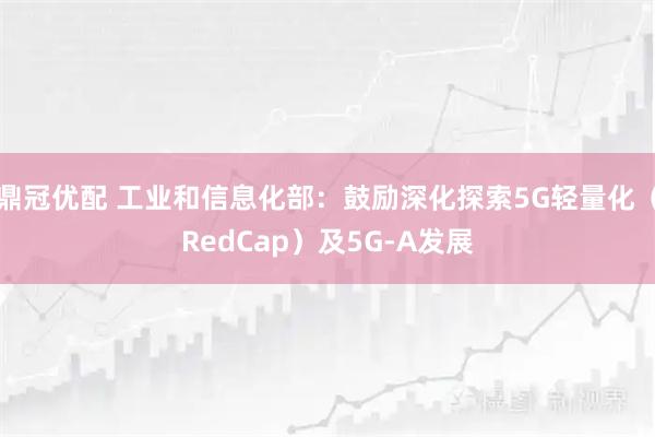 鼎冠优配 工业和信息化部：鼓励深化探索5G轻量化（RedCap）及5G-A发展