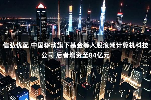 信弘优配 中国移动旗下基金等入股浪潮计算机科技公司 后者增资至84亿元