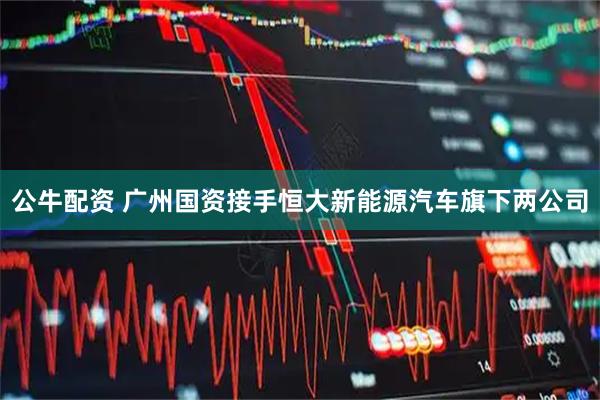 公牛配资 广州国资接手恒大新能源汽车旗下两公司