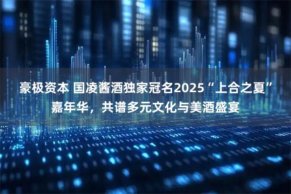 豪极资本 国凌酱酒独家冠名2025“上合之夏”嘉年华，共谱多元文化与美酒盛宴