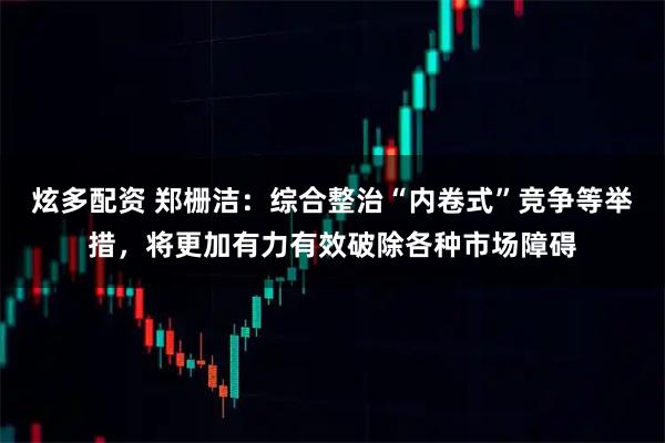 炫多配资 郑栅洁：综合整治“内卷式”竞争等举措，将更加有力有效破除各种市场障碍