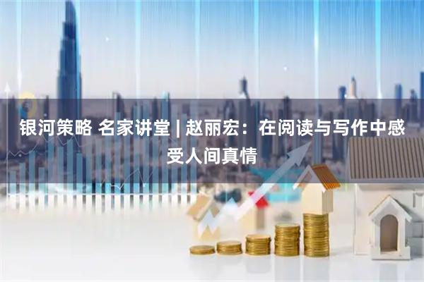 银河策略 名家讲堂 | 赵丽宏：在阅读与写作中感受人间真情