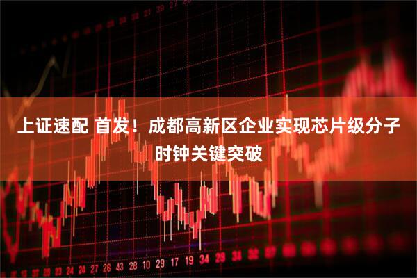 上证速配 首发！成都高新区企业实现芯片级分子时钟关键突破