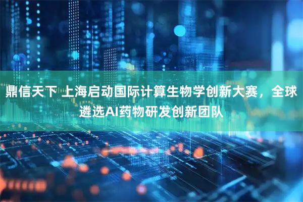 鼎信天下 上海启动国际计算生物学创新大赛，全球遴选AI药物研发创新团队