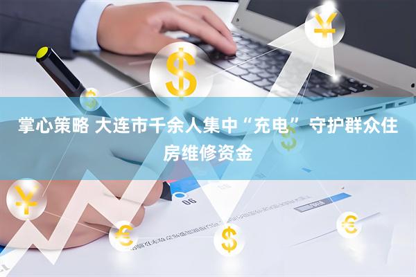 掌心策略 大连市千余人集中“充电” 守护群众住房维修资金