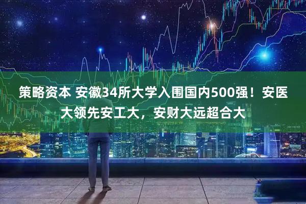 策略资本 安徽34所大学入围国内500强！安医大领先安工大，安财大远超合大