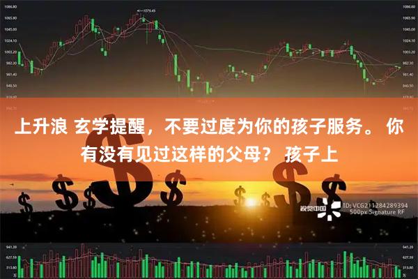 上升浪 玄学提醒，不要过度为你的孩子服务。 你有没有见过这样的父母？ 孩子上