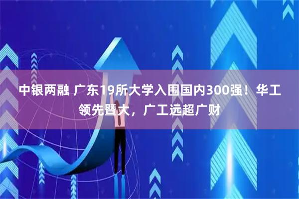中银两融 广东19所大学入围国内300强！华工领先暨大，广工远超广财